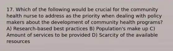 17. Which of the following would be crucial for the community health nurse to address as the priority when dealing with policy makers about the development of community health programs? A) Research-based best practices B) Population's make up C) Amount of services to be provided D) Scarcity of the available resources