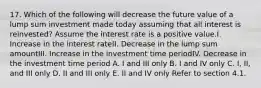 17. Which of the following will decrease the future value of a lump sum investment made today assuming that all interest is reinvested? Assume the interest rate is a positive value.I. Increase in the interest rateII. Decrease in the lump sum amountIII. Increase in the investment time periodIV. Decrease in the investment time period A. I and III only B. I and IV only C. I, II, and III only D. II and III only E. II and IV only Refer to section 4.1.