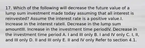 17. Which of the following will decrease the future value of a lump sum investment made today assuming that all interest is reinvested? Assume the interest rate is a positive value.I. Increase in the interest rateII. Decrease in the lump sum amountIII. Increase in the investment time periodIV. Decrease in the investment time period A. I and III only B. I and IV only C. I, II, and III only D. II and III only E. II and IV only Refer to section 4.1.