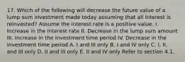 17. Which of the following will decrease the future value of a lump sum investment made today assuming that all interest is reinvested? Assume the interest rate is a positive value. I. Increase in the interest rate II. Decrease in the lump sum amount III. Increase in the investment time period IV. Decrease in the investment time period A. I and III only B. I and IV only C. I, II, and III only D. II and III only E. II and IV only Refer to section 4.1.