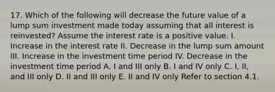 17. Which of the following will decrease the future value of a lump sum investment made today assuming that all interest is reinvested? Assume the interest rate is a positive value. I. Increase in the interest rate II. Decrease in the lump sum amount III. Increase in the investment time period IV. Decrease in the investment time period A. I and III only B. I and IV only C. I, II, and III only D. II and III only E. II and IV only Refer to section 4.1.