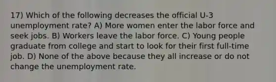 17) Which of the following decreases the official U-3 unemployment rate? A) More women enter the labor force and seek jobs. B) Workers leave the labor force. C) Young people graduate from college and start to look for their first full-time job. D) None of the above because they all increase or do not change the unemployment rate.