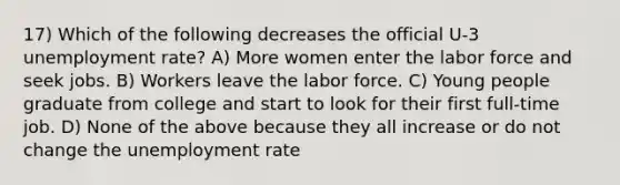 17) Which of the following decreases the official U-3 <a href='https://www.questionai.com/knowledge/kh7PJ5HsOk-unemployment-rate' class='anchor-knowledge'>unemployment rate</a>? A) More women enter the labor force and seek jobs. B) Workers leave the labor force. C) Young people graduate from college and start to look for their first full-time job. D) None of the above because they all increase or do not change the unemployment rate