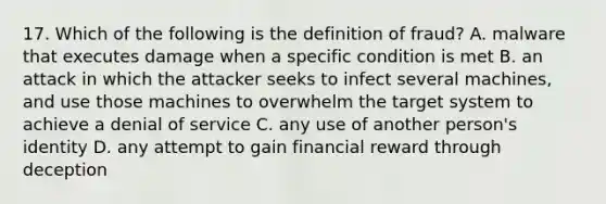 17. Which of the following is the definition of fraud? A. malware that executes damage when a specific condition is met B. an attack in which the attacker seeks to infect several machines, and use those machines to overwhelm the target system to achieve a denial of service C. any use of another person's identity D. any attempt to gain financial reward through deception