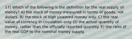 17) Which of the following is the definition for the real supply of money? A) the stock of money measured in terms of goods, not dollars. B) the stock of high powered money only. C) the real value of currency in circulation only. D) the actual quantity of money, rather than the officially reported quantity. E) the ratio of the real GDP to the nominal money supply.