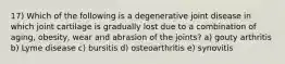 17) Which of the following is a degenerative joint disease in which joint cartilage is gradually lost due to a combination of aging, obesity, wear and abrasion of the joints? a) gouty arthritis b) Lyme disease c) bursitis d) osteoarthritis e) synovitis