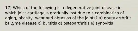 17) Which of the following is a degenerative joint disease in which joint cartilage is gradually lost due to a combination of aging, obesity, wear and abrasion of the joints? a) gouty arthritis b) Lyme disease c) bursitis d) osteoarthritis e) synovitis