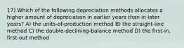 17) Which of the following depreciation methods allocates a higher amount of depreciation in earlier years than in later years? A) the units-of-production method B) the straight-line method C) the double-declining-balance method D) the first-in, first-out method