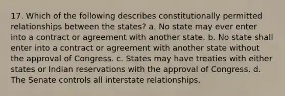 17. Which of the following describes constitutionally permitted relationships between the states? a. No state may ever enter into a contract or agreement with another state. b. No state shall enter into a contract or agreement with another state without the approval of Congress. c. States may have treaties with either states or Indian reservations with the approval of Congress. d. The Senate controls all interstate relationships.