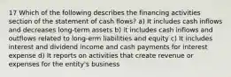 17 Which of the following describes the financing activities section of the statement of cash flows? a) It includes cash inflows and decreases long-term assets b) it includes cash inflows and outflows related to long-erm liabilities and equity c) It includes interest and dividend income and cash payments for interest expense d) It reports on activities that create revenue or expenses for the entity's business