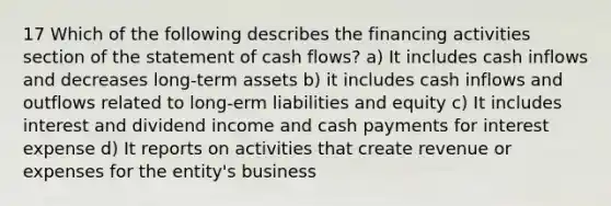 17 Which of the following describes the financing activities section of the statement of cash flows? a) It includes cash inflows and decreases long-term assets b) it includes cash inflows and outflows related to long-erm liabilities and equity c) It includes interest and dividend income and cash payments for interest expense d) It reports on activities that create revenue or expenses for the entity's business