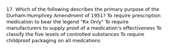 17. Which of the following describes the primary purpose of the Durham-Humphrey Amendment of 1951? To require prescription medication to bear the legend "Rx Only" To require manufacturers to supply proof of a medication's effectiveness To classify the five levels of controlled substances To require childproof packaging on all medcations