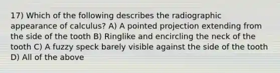 17) Which of the following describes the radiographic appearance of calculus? A) A pointed projection extending from the side of the tooth B) Ringlike and encircling the neck of the tooth C) A fuzzy speck barely visible against the side of the tooth D) All of the above