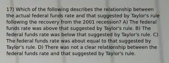 17) Which of the following describes the relationship between the actual federal funds rate and that suggested by Taylor's rule following the recovery from the 2001 recession? A) The federal funds rate was above that suggested by Taylor's rule. B) The federal funds rate was below that suggested by Taylor's rule. C) The federal funds rate was about equal to that suggested by Taylor's rule. D) There was not a clear relationship between the federal funds rate and that suggested by Taylor's rule.