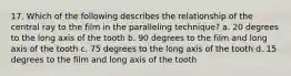 17. Which of the following describes the relationship of the central ray to the film in the paralleling technique? a. 20 degrees to the long axis of the tooth b. 90 degrees to the film and long axis of the tooth c. 75 degrees to the long axis of the tooth d. 15 degrees to the film and long axis of the tooth