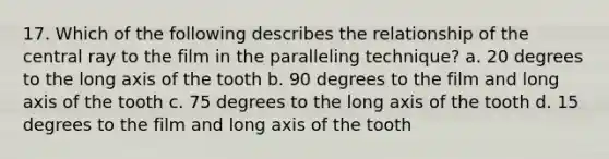 17. Which of the following describes the relationship of the central ray to the film in the paralleling technique? a. 20 degrees to the long axis of the tooth b. 90 degrees to the film and long axis of the tooth c. 75 degrees to the long axis of the tooth d. 15 degrees to the film and long axis of the tooth