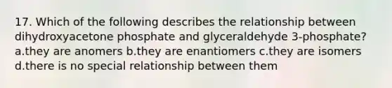 17. Which of the following describes the relationship between dihydroxyacetone phosphate and glyceraldehyde 3-phosphate? a.they are anomers b.they are enantiomers c.they are isomers d.there is no special relationship between them