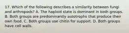 17. Which of the following describes a similarity between fungi and arthropods? A. The haploid state is dominant in both groups. B. Both groups are predominantly autotrophs that produce their own food. C. Both groups use chitin for support. D. Both groups have cell walls.