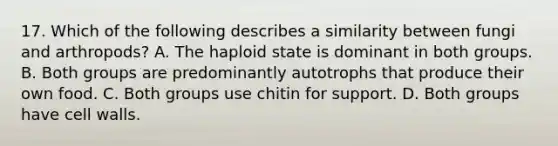 17. Which of the following describes a similarity between fungi and arthropods? A. The haploid state is dominant in both groups. B. Both groups are predominantly autotrophs that produce their own food. C. Both groups use chitin for support. D. Both groups have cell walls.