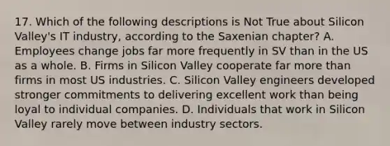 17. Which of the following descriptions is Not True about Silicon Valley's IT industry, according to the Saxenian chapter? A. Employees change jobs far more frequently in SV than in the US as a whole. B. Firms in Silicon Valley cooperate far more than firms in most US industries. C. Silicon Valley engineers developed stronger commitments to delivering excellent work than being loyal to individual companies. D. Individuals that work in Silicon Valley rarely move between industry sectors.