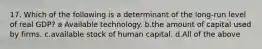 17. Which of the following is a determinant of the long-run level of real GDP? a Available technology. b.the amount of capital used by firms. c.available stock of human capital. d.All of the above