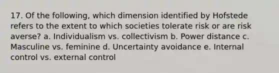 17. Of the following, which dimension identified by Hofstede refers to the extent to which societies tolerate risk or are risk averse? a. Individualism vs. collectivism b. Power distance c. Masculine vs. feminine d. Uncertainty avoidance e. Internal control vs. external control