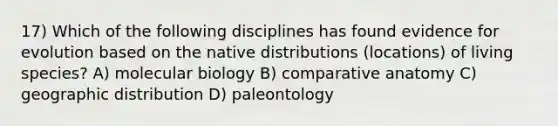 17) Which of the following disciplines has found evidence for evolution based on the native distributions (locations) of living species? A) molecular biology B) comparative anatomy C) geographic distribution D) paleontology