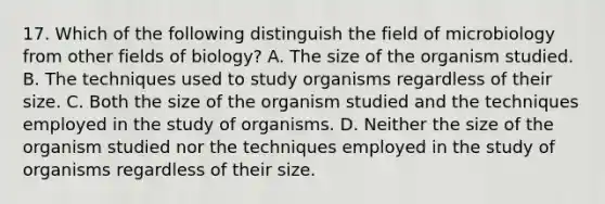 17. Which of the following distinguish the field of microbiology from other fields of biology? A. The size of the organism studied. B. The techniques used to study organisms regardless of their size. C. Both the size of the organism studied and the techniques employed in the study of organisms. D. Neither the size of the organism studied nor the techniques employed in the study of organisms regardless of their size.