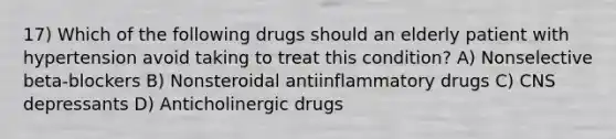 17) Which of the following drugs should an elderly patient with hypertension avoid taking to treat this condition? A) Nonselective beta-blockers B) Nonsteroidal antiinflammatory drugs C) CNS depressants D) Anticholinergic drugs