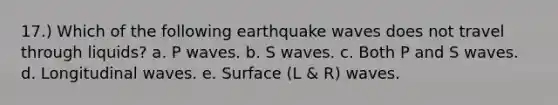 17.) Which of the following earthquake waves does not travel through liquids? a. P waves. b. S waves. c. Both P and S waves. d. Longitudinal waves. e. Surface (L & R) waves.