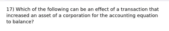 17) Which of the following can be an effect of a transaction that increased an asset of a corporation for <a href='https://www.questionai.com/knowledge/k7UJ6J5ODQ-the-accounting-equation' class='anchor-knowledge'>the accounting equation</a> to balance?