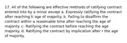 17. All of the following are effective methods of ratifying contract entered into by a minor except a. Expressly ratifying the contract after reaching ti age of majority. b. Failing to disaffirm the contract within a reasonable time after reaching the age of majority. c. Ratifying the contract before reaching the age majority. d. Ratifying the contract by implication after r the age of majority.