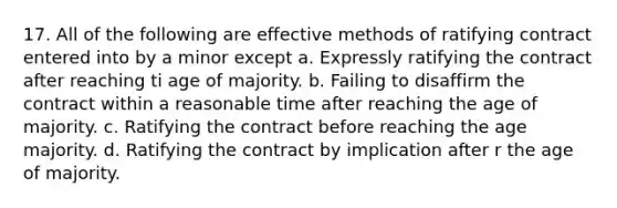 17. All of the following are effective methods of ratifying contract entered into by a minor except a. Expressly ratifying the contract after reaching ti age of majority. b. Failing to disaffirm the contract within a reasonable time after reaching the age of majority. c. Ratifying the contract before reaching the age majority. d. Ratifying the contract by implication after r the age of majority.