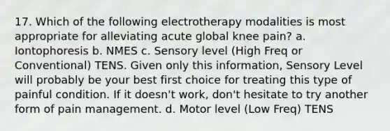 17. Which of the following electrotherapy modalities is most appropriate for alleviating acute global knee pain? a. Iontophoresis b. NMES c. Sensory level (High Freq or Conventional) TENS. Given only this information, Sensory Level will probably be your best first choice for treating this type of painful condition. If it doesn't work, don't hesitate to try another form of pain management. d. Motor level (Low Freq) TENS