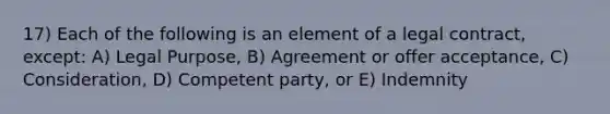 17) Each of the following is an element of a legal contract, except: A) Legal Purpose, B) Agreement or offer acceptance, C) Consideration, D) Competent party, or E) Indemnity