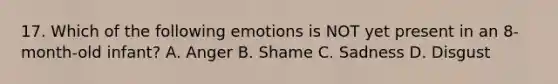 17. Which of the following emotions is NOT yet present in an 8-month-old infant? A. Anger B. Shame C. Sadness D. Disgust