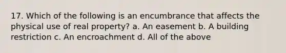 17. Which of the following is an encumbrance that affects the physical use of real property? a. An easement b. A building restriction c. An encroachment d. All of the above