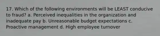 17. Which of the following environments will be LEAST conducive to fraud? a. Perceived inequalities in the organization and inadequate pay b. Unreasonable budget expectations c. Proactive management d. High employee turnover