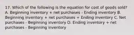 17. Which of the following is the equation for cost of goods sold? A. Beginning inventory + net purchases - Ending inventory B. Beginning inventory + net purchases + Ending inventory C. Net purchases - Beginning inventory D. Ending inventory + net purchases - Beginning inventory