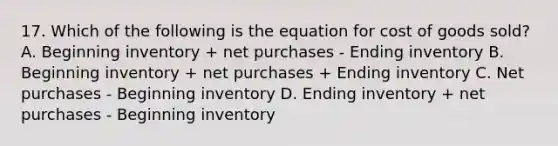 17. Which of the following is the equation for cost of goods sold? A. Beginning inventory + net purchases - Ending inventory B. Beginning inventory + net purchases + Ending inventory C. Net purchases - Beginning inventory D. Ending inventory + net purchases - Beginning inventory