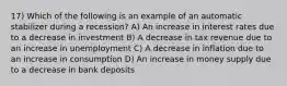 17) Which of the following is an example of an automatic stabilizer during a recession? A) An increase in interest rates due to a decrease in investment B) A decrease in tax revenue due to an increase in unemployment C) A decrease in inflation due to an increase in consumption D) An increase in money supply due to a decrease in bank deposits