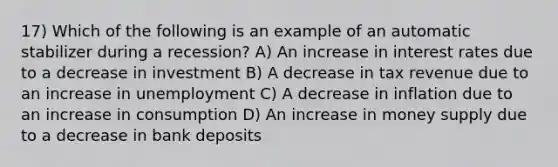 17) Which of the following is an example of an automatic stabilizer during a recession? A) An increase in interest rates due to a decrease in investment B) A decrease in tax revenue due to an increase in unemployment C) A decrease in inflation due to an increase in consumption D) An increase in money supply due to a decrease in bank deposits