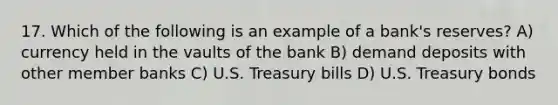 17. Which of the following is an example of a bank's reserves? A) currency held in the vaults of the bank B) demand deposits with other member banks C) U.S. Treasury bills D) U.S. Treasury bonds