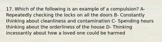 17. Which of the following is an example of a compulsion? A- Repeatedly checking the locks on all the doors B- Constantly thinking about cleanliness and contamination C- Spending hours thinking about the orderliness of the house D- Thinking incessantly about how a loved one could be harmed