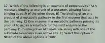 17. Which of the following is an example of cooperativity? A) A molecule binding at one unit of a tetramer, allowing faster binding at each of the other three. B) The binding of an end product of a metabolic pathway to the first enzyme that acts in the pathway. C) One enzyme in a metabolic pathway passing its product to act as a substrate for the next enzyme in the pathway. D) Binding of an ATP molecule along with one of the substrate molecules in an active site. E) Select this option if NONE of the above options is TURE.