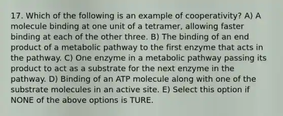 17. Which of the following is an example of cooperativity? A) A molecule binding at one unit of a tetramer, allowing faster binding at each of the other three. B) The binding of an end product of a metabolic pathway to the first enzyme that acts in the pathway. C) One enzyme in a metabolic pathway passing its product to act as a substrate for the next enzyme in the pathway. D) Binding of an ATP molecule along with one of the substrate molecules in an active site. E) Select this option if NONE of the above options is TURE.