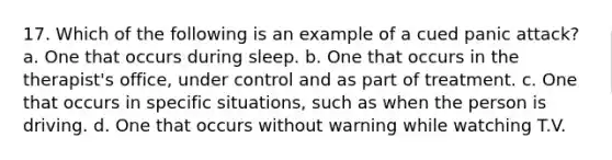 17. Which of the following is an example of a cued panic attack? a. One that occurs during sleep. b. One that occurs in the therapist's office, under control and as part of treatment. c. One that occurs in specific situations, such as when the person is driving. d. One that occurs without warning while watching T.V.