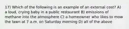 17) Which of the following is an example of an external cost? A) a loud, crying baby in a public restaurant B) emissions of methane into the atmosphere C) a homeowner who likes to mow the lawn at 7 a.m. on Saturday morning D) all of the above