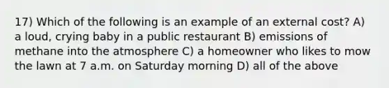 17) Which of the following is an example of an external cost? A) a loud, crying baby in a public restaurant B) emissions of methane into the atmosphere C) a homeowner who likes to mow the lawn at 7 a.m. on Saturday morning D) all of the above