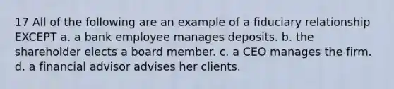 17 All of the following are an example of a fiduciary relationship EXCEPT a. a bank employee manages deposits. b. the shareholder elects a board member. c. a CEO manages the firm. d. a financial advisor advises her clients.